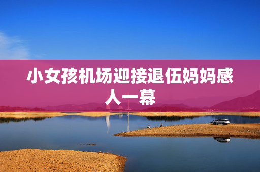 小女孩机场迎接退伍妈妈感人一幕