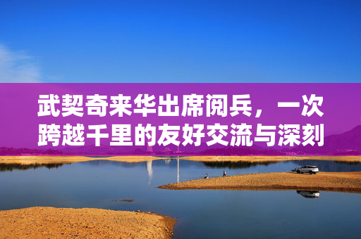 武契奇来华出席阅兵，一次跨越千里的友好交流与深刻感谢