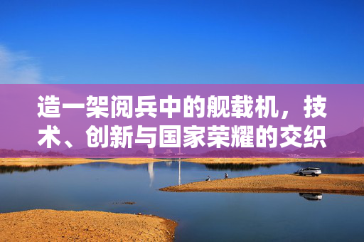 造一架阅兵中的舰载机，技术、创新与国家荣耀的交织