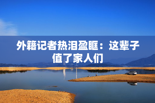 外籍记者热泪盈眶：这辈子值了家人们