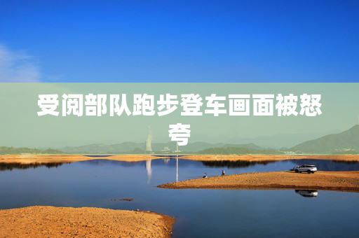 受阅部队跑步登车画面被怒夸