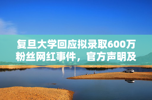 复旦大学回应拟录取600万粉丝网红事件，官方声明及处理结果