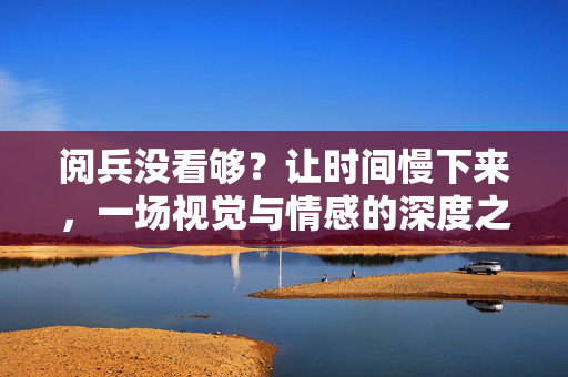 阅兵没看够？让时间慢下来，一场视觉与情感的深度之旅