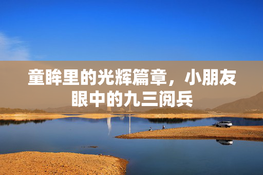 童眸里的光辉篇章，小朋友眼中的九三阅兵