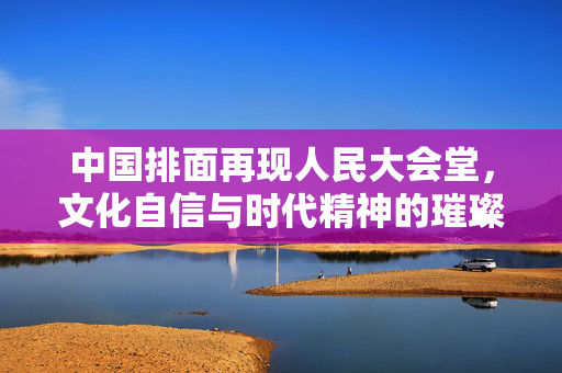 中国排面再现人民大会堂，文化自信与时代精神的璀璨交汇