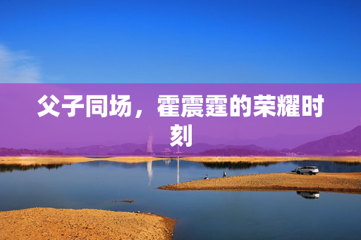 父子同场，霍震霆的荣耀时刻