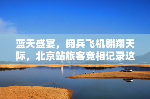 蓝天盛宴，阅兵飞机翱翔天际，北京站旅客竞相记录这荣耀时刻