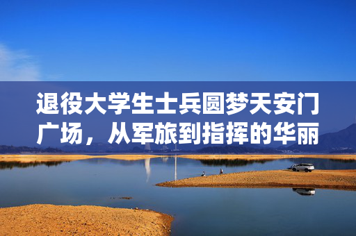 退役大学生士兵圆梦天安门广场，从军旅到指挥的华丽转身