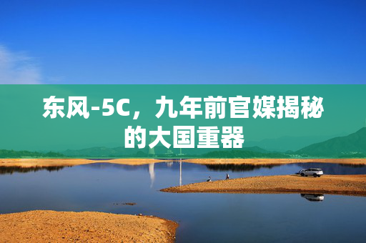 东风-5C，九年前官媒揭秘的大国重器