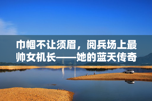 巾帼不让须眉，阅兵场上最帅女机长——她的蓝天传奇