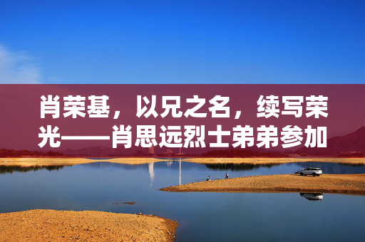 肖荣基，以兄之名，续写荣光——肖思远烈士弟弟参加阅兵活动侧记