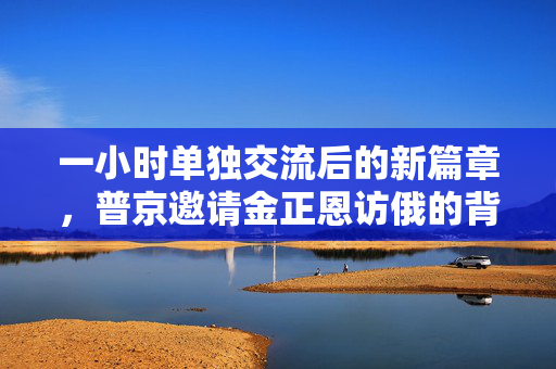 一小时单独交流后的新篇章，普京邀请金正恩访俄的背后深意