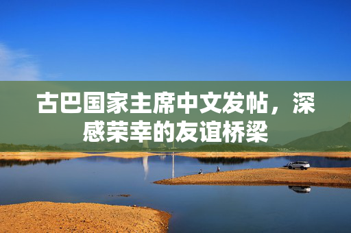 古巴国家主席中文发帖，深感荣幸的友谊桥梁