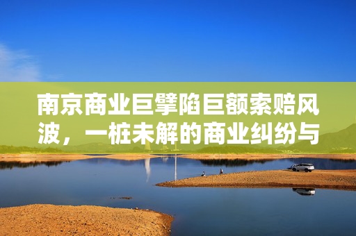 南京商业巨擘陷巨额索赔风波，一桩未解的商业纠纷与法律拷问