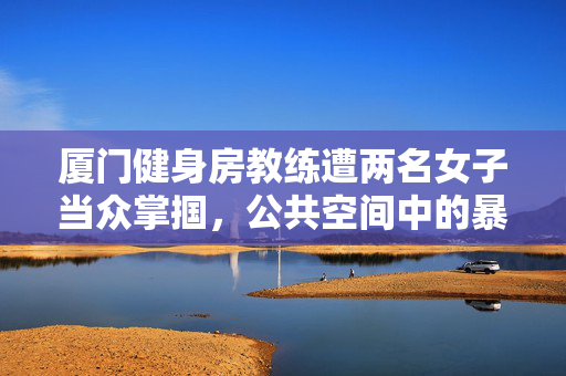 厦门健身房教练遭两名女子当众掌掴，公共空间中的暴力与道德困境