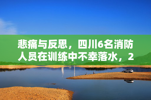 悲痛与反思，四川6名消防人员在训练中不幸落水，2人失踪——一次对安全与责任的深刻警醒