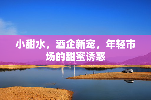 小甜水，酒企新宠，年轻市场的甜蜜诱惑