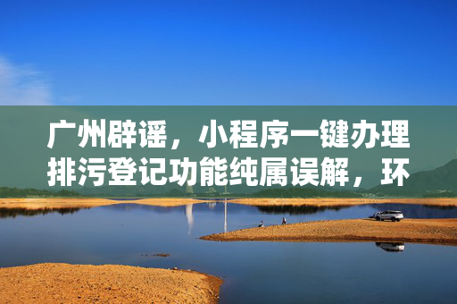 广州辟谣，小程序一键办理排污登记功能纯属误解，环保服务需官方正规渠道