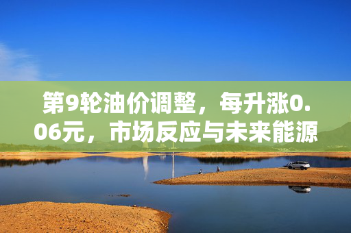 第9轮油价调整，每升涨0.06元，市场反应与未来能源趋势展望
