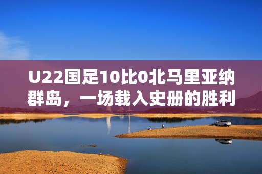 U22国足10比0北马里亚纳群岛，一场载入史册的胜利