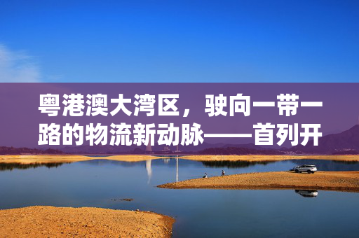 粤港澳大湾区，驶向一带一路的物流新动脉——首列开往土耳其的中欧班列启程