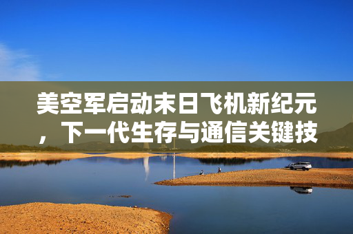 美空军启动末日飞机新纪元，下一代生存与通信关键技术测试揭秘