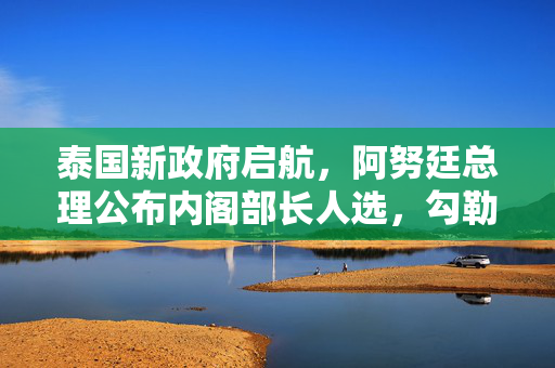 泰国新政府启航，阿努廷总理公布内阁部长人选，勾勒改革蓝图