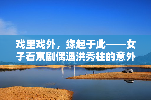戏里戏外，缘起于此——女子看京剧偶遇洪秀柱的意外邂逅