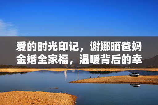 爱的时光印记，谢娜晒爸妈金婚全家福，温暖背后的幸福密码
