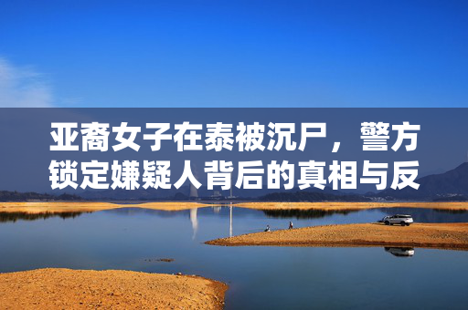 亚裔女子在泰被沉尸，警方锁定嫌疑人背后的真相与反思
