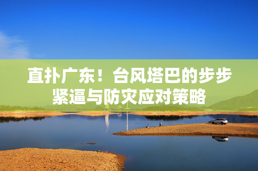 直扑广东！台风塔巴的步步紧逼与防灾应对策略