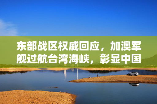 东部战区权威回应，加澳军舰过航台湾海峡，彰显中国主权与安全决心