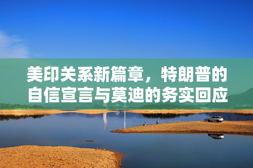 美印关系新篇章，特朗普的自信宣言与莫迪的务实回应