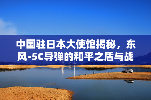 中国驻日本大使馆揭秘，东风-5C导弹的和平之盾与战略威慑