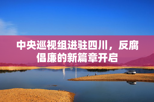 中央巡视组进驻四川，反腐倡廉的新篇章开启