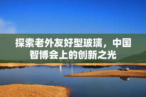 探索老外友好型玻璃，中国智博会上的创新之光