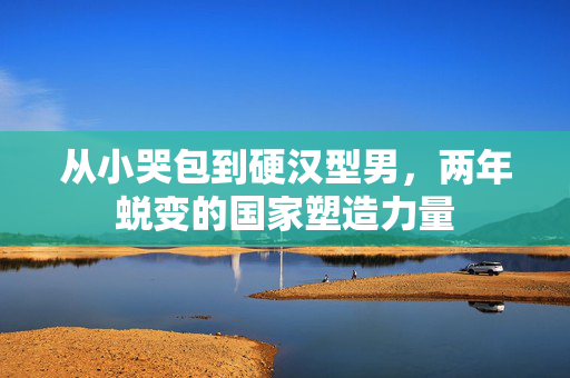 从小哭包到硬汉型男，两年蜕变的国家塑造力量