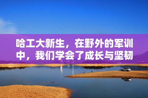 哈工大新生，在野外的军训中，我们学会了成长与坚韧