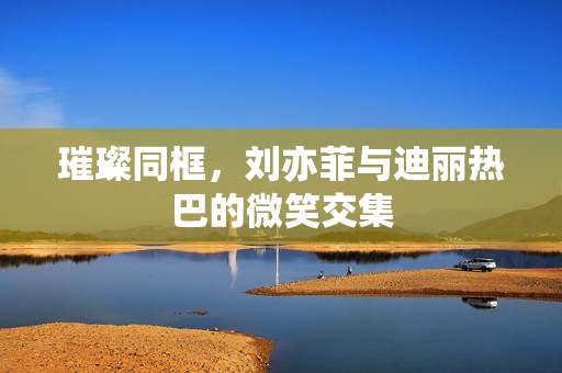 璀璨同框，刘亦菲与迪丽热巴的微笑交集