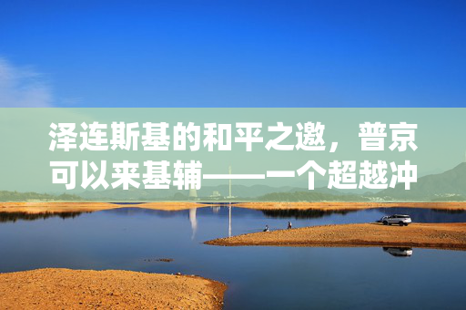 泽连斯基的和平之邀，普京可以来基辅——一个超越冲突的对话契机