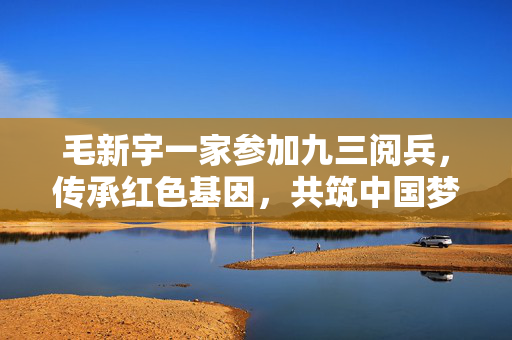 毛新宇一家参加九三阅兵，传承红色基因，共筑中国梦