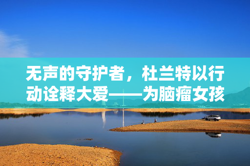 无声的守护者，杜兰特以行动诠释大爱——为脑瘤女孩默默支付手术费的故事