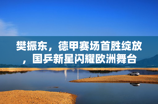 樊振东，德甲赛场首胜绽放，国乒新星闪耀欧洲舞台