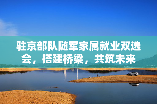 驻京部队随军家属就业双选会，搭建桥梁，共筑未来