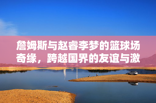 詹姆斯与赵睿李梦的篮球场奇缘，跨越国界的友谊与激情碰撞