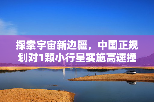 探索宇宙新边疆，中国正规划对1颗小行星实施高速撞击