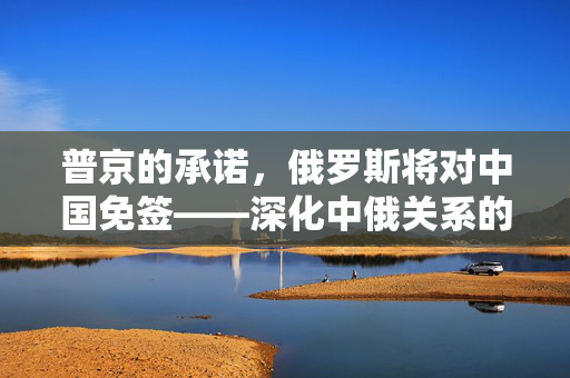 普京的承诺，俄罗斯将对中国免签——深化中俄关系的新里程碑