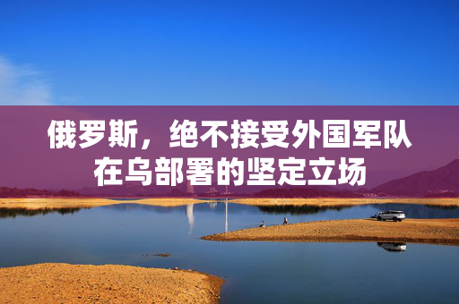 俄罗斯，绝不接受外国军队在乌部署的坚定立场