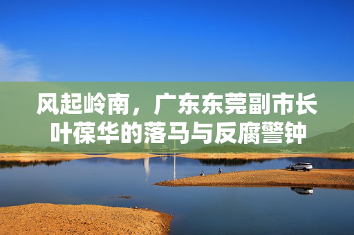 风起岭南，广东东莞副市长叶葆华的落马与反腐警钟