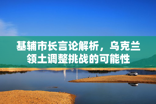 基辅市长言论解析，乌克兰领土调整挑战的可能性